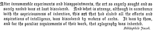 
After innumerable experiments and disappointments, the art so
eagerly sought and so sorely needed was at last discovered. And
what is strange, although in accordance with the capriciousness of
invention, this art that had eluded all the efforts and aspirations
of intelligence, was discovered by makers of cards. It was by them,
and for the peculiar requirements of their work, that xylography was
invented.    Bibliophile Jacob.
 