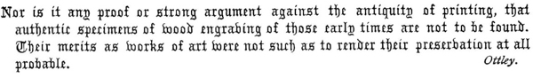 Nor is it any proof or strong argument against the antiquity of printing, that
authentic specimens of wood engraving of those early times are not to be found.
Their merits as works of art were not such as to render their preservation at all
probable.  Ottley.
 