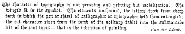 
 The character of typography is not pressing and printing but
 mobilization. The winged A is its symbol. The elements unchained,
 the letters freed from every bond in which the pen or chisel of
 calligrapher or xylographer held them entangled; the cut character
 risen from the tomb of the solitary tablet into the substantive life
 of the cast types—that is the invention of printing.  Van der Linde.
 
