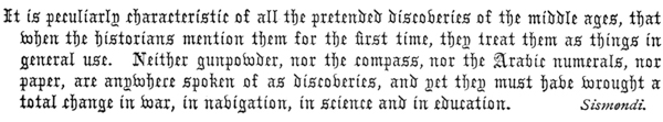 It is peculiarly characteristic of all the pretended discoveries of the middle ages, that
when the historians mention them for the first time, they treat them as things in
general use. Neither gunpowder, nor the compass, nor the Arabic numerals, nor
paper, are anywhere spoken of as discoveries, and yet they must have wrought a
total change in war, in navigation, in science and in education.  Sismendi.
 