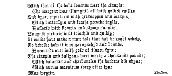 
  With that of the boke losende were the claspis:
    The margent Was illumynid all With golded railles
  And byse, enpicturid with gressoppes and waspis,
    With butterflyis and freshe pecocke taylis,
    Enflorid With flowris and slymy snaylis;
  Enuyuid picturis well towchid and quikly;
  It wolde haue made a man hole that had be ryght sekely,
  To beholde how it was garnyschyd and bounde,
    Encouerde ouer with gold of tisseu fyne;
  The claspis and bullyons were worth a thousande pounde;
    With balassis and charbuncles the borders did shyne;
    With aurum mosaicum every other lyne
  Was wrytin. Skelton.
 