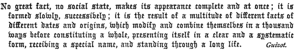 
   No great fact, no social state, makes its appearance complete and
   at once; it is formed slowly, successively; it is the result of a
   multitude of different facts of different dates and origins, which
   modify and combine themselves in a thousand ways before constituting
   a whole, presenting itself in a clear and a systematic form,
   receiving a special name, and standing through a long life. Guizot.
 