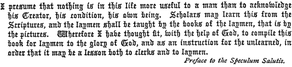 
   I presume that nothing is in this life more useful to a man than to
   acknowledge his Creator, his condition, his own being. Scholars may
   learn this from the Scriptures, and the laymen shall be taught by
   the books of the laymen, that is by the pictures. Wherefore I have
   thought fit, with the help of God, to compile this book for laymen
   to the glory of God, and as an instruction for the unlearned, in
   order that it may be a lesson both to clerks and to laymen.

   Preface to the Speculum Salutis.
 