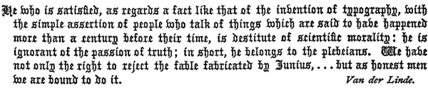 He who is satisfied, as regards a fact like that of the invention of typography, with
the simple assertion of people who talk of things which are said to have happened
more than a century before their time, is destitute of scientific morality: he is
ignorant of the passion of truth; in short, he belongs to the plebeians. We have
not only the right to reject the fable fabricated by Junius, . . . but as honest men
we are bound to do it.

Van der Linde.