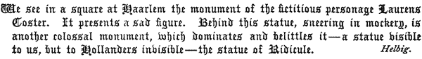 We see in a square at Haarlem the monument of the fictitious
   personage Laurens Coster. It presents a sad figure. Behind this
   statue, sneering in mockery, is another colossal monument, which
   dominates and belittles it—a statue visible to us, but to Hollanders
   invisible—the statue of Ridicule.

   Helbig.