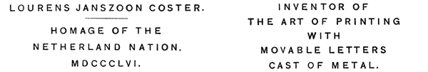 LOURENS JANSZOON COSTER.
HOMAGE OF THE
NETHERLAND NATION.
MDCCCLVI.
INVENTOR OF
THE ART OF PRINTING
WITH
MOVABLE LETTERS
CAST OF METAL.