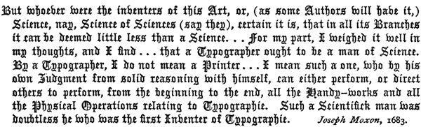 But whoever were the inventers of this Art, or, (as some
   Authors will have it,) Science, nay, Science of Sciences (say they),
   certain it is, that in all its Branches it can be deemed little
   less than a Science. . . for my part, I weighed it well
   in my thoughts, and I find . . . that a Typographer ought
   to be a man of Science. By a Typographer, I do not mean a Printer
   . . . I mean such a one, who by his own Judgment from
   solid reasoning with himself, can either perform, or direct others
   to perform, from the beginning to the end, all the Handy-works
   and all the Physical Operations relating to Typographie. Such a
   Scientifick man was doubtless he who was the first Inventer of
   Typographie. Joseph Moxon, 1683.